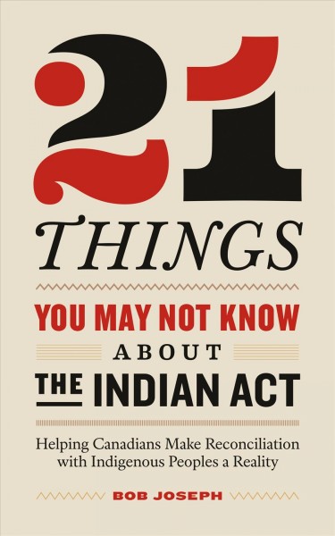 21 Things You May Not Know About the Indian Act : Helping Canadians Make Reconciliation with Indigenous Peoples a Reality / Bob Joseph.